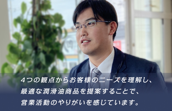 4つの観点からお客様のニーズを理解し、最適な潤滑油商品を提案することで、営業活動のやりがいを感じています。