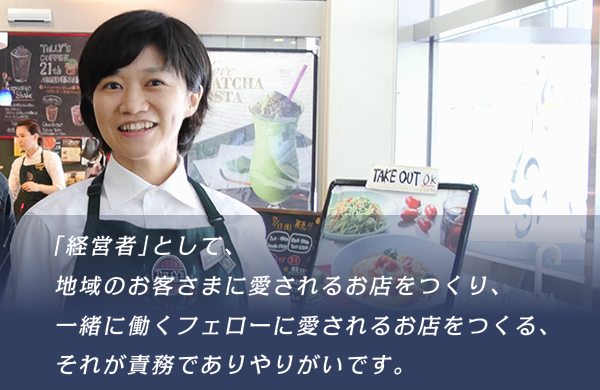 「経営者」として、地域のお客さまに愛されるお店をつくり、一緒にはたらくフェローに愛されるお店をつくる、それが責務でありやりがいです。